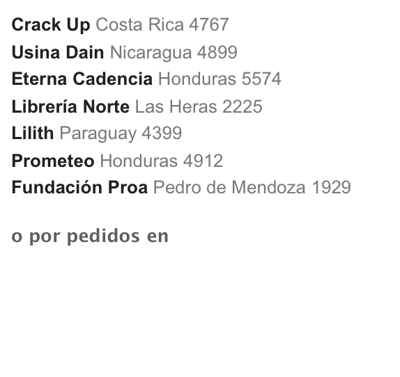 Crack Up Costa Rica 4767
Usina Dain Nicaragua 4899
Eterna Cadencia Honduras 5574
Librería Norte Las Heras 2225
Lilith Paraguay 4399
Prometeo Honduras 4912
Fundación Proa Pedro de Mendoza 1929 

o por pedidos en la editorial